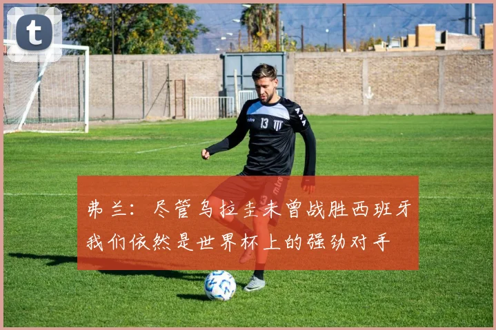 弗兰：尽管乌拉圭未曾战胜西班牙我们依然是世界杯上的强劲对手