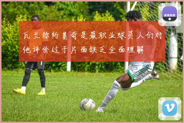 瓦兰称约基奇是最职业球员人们对他评价过于片面缺乏全面理解