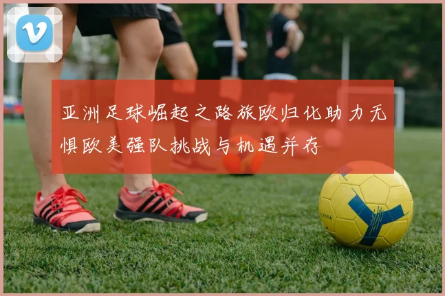 亚洲足球崛起之路旅欧归化助力无惧欧美强队挑战与机遇并存