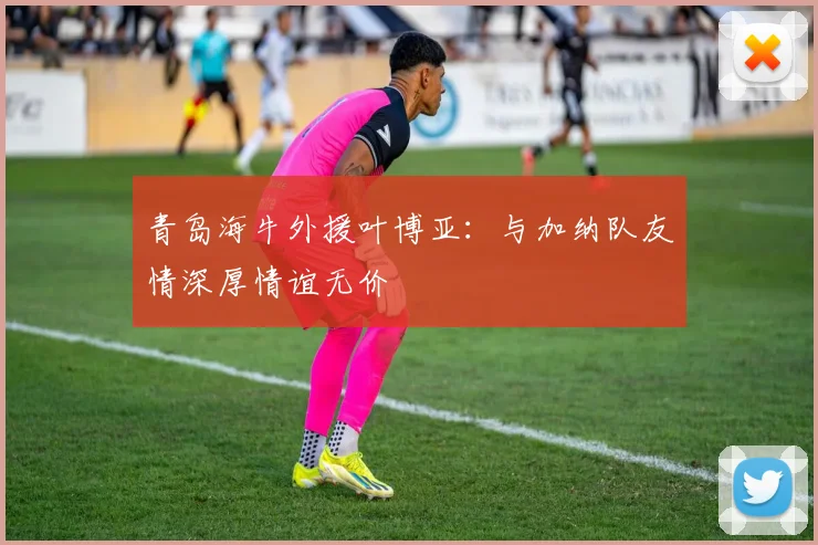 青岛海牛外援叶博亚：与加纳队友情深厚情谊无价