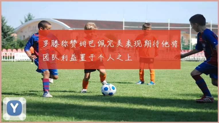 罗滕称赞姆巴佩完美表现期待他将团队利益置于个人之上