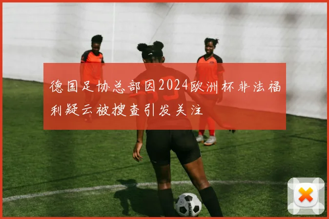 德国足协总部因2024欧洲杯非法福利疑云被搜查引发关注