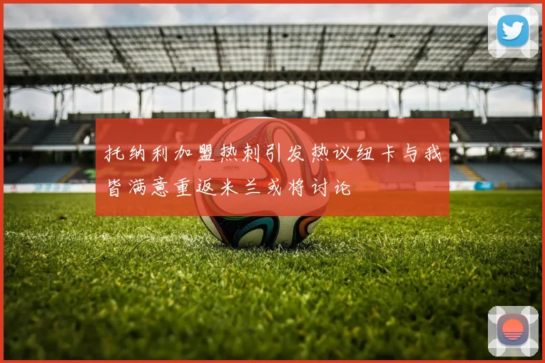 托纳利加盟热刺引发热议纽卡与我皆满意重返米兰或将讨论