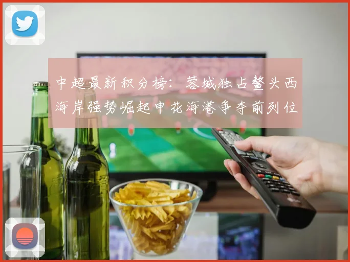 中超最新积分榜：蓉城独占鳌头西海岸强势崛起申花海港争夺前列位置