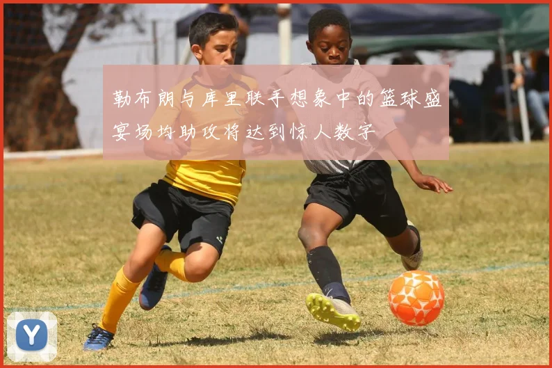 勒布朗与库里联手想象中的篮球盛宴场均助攻将达到惊人数字