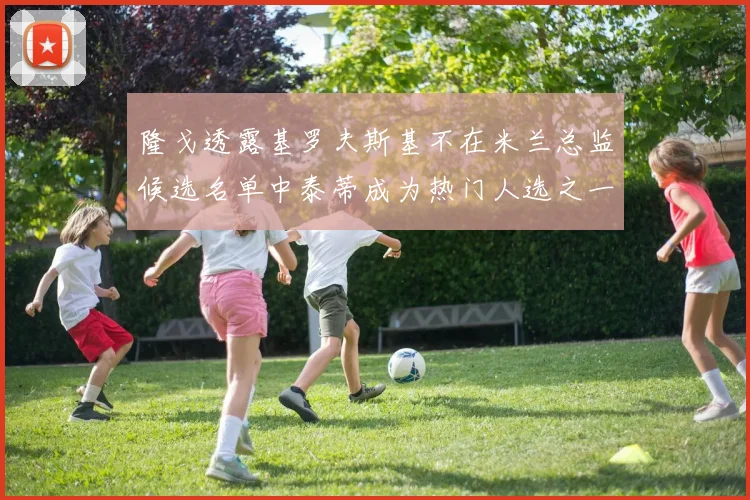 隆戈透露基罗夫斯基不在米兰总监候选名单中泰蒂成为热门人选之一