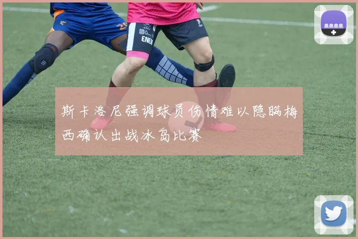 斯卡洛尼强调球员伤情难以隐瞒梅西确认出战冰岛比赛