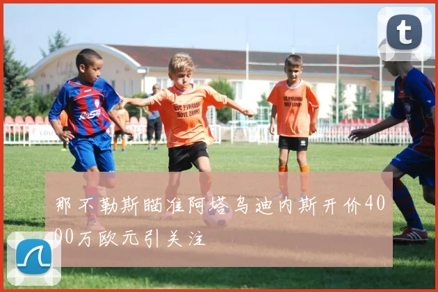 那不勒斯瞄准阿塔乌迪内斯开价4000万欧元引关注