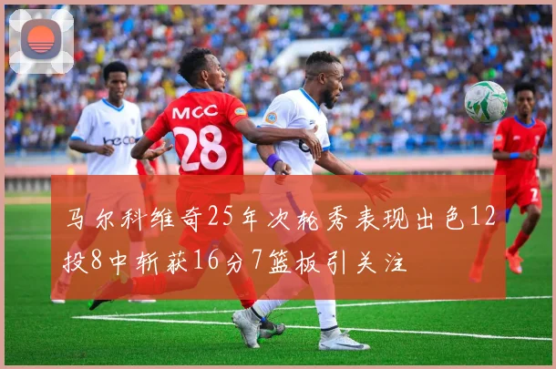 马尔科维奇25年次轮秀表现出色12投8中斩获16分7篮板引关注