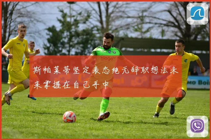 斯帕莱蒂坚定表态绝无辞职想法未来掌握在自己手中